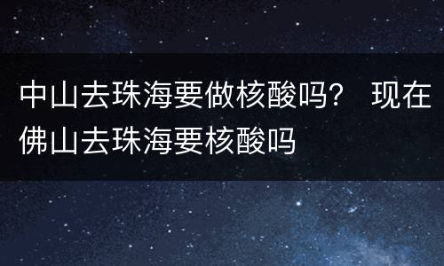 中山去珠海要做核酸吗？ 现在佛山去珠海要核酸吗
