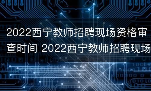 2022西宁教师招聘现场资格审查时间 2022西宁教师招聘现场资格审查时间表