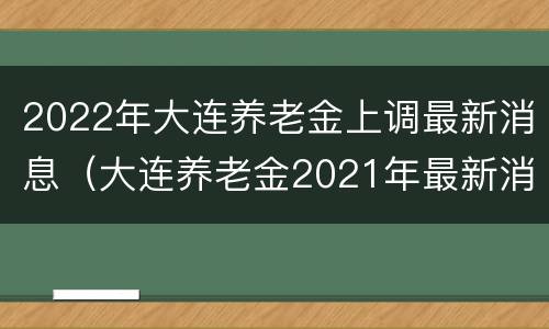 2022年大连养老金上调最新消息（大连养老金2021年最新消息）