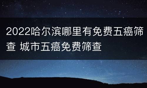 2022哈尔滨哪里有免费五癌筛查 城市五癌免费筛查