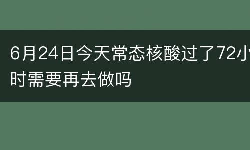 6月24日今天常态核酸过了72小时需要再去做吗