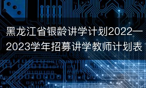 黑龙江省银龄讲学计划2022—2023学年招募讲学教师计划表