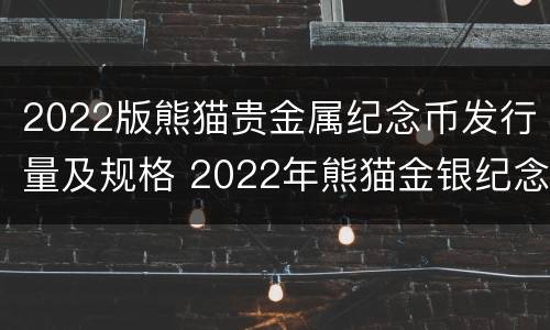 2022版熊猫贵金属纪念币发行量及规格 2022年熊猫金银纪念币