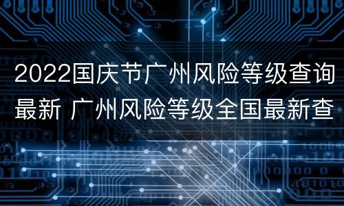 2022国庆节广州风险等级查询最新 广州风险等级全国最新查询