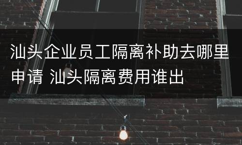 汕头企业员工隔离补助去哪里申请 汕头隔离费用谁出