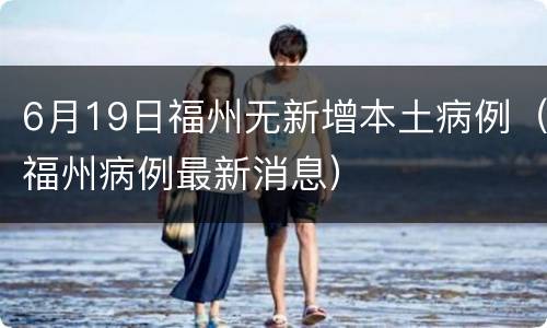 6月19日福州无新增本土病例（福州病例最新消息）