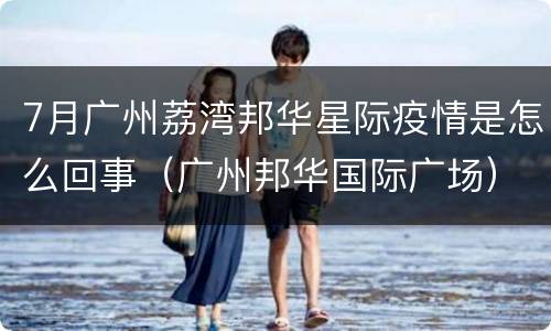 7月广州荔湾邦华星际疫情是怎么回事（广州邦华国际广场）