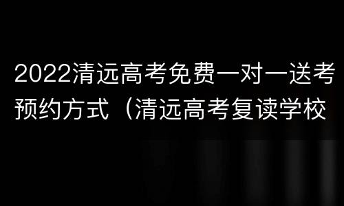 2022清远高考免费一对一送考预约方式（清远高考复读学校排名）