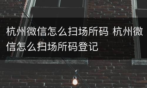 杭州微信怎么扫场所码 杭州微信怎么扫场所码登记
