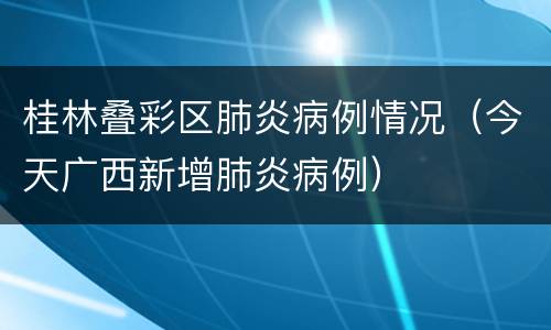 桂林叠彩区肺炎病例情况（今天广西新增肺炎病例）