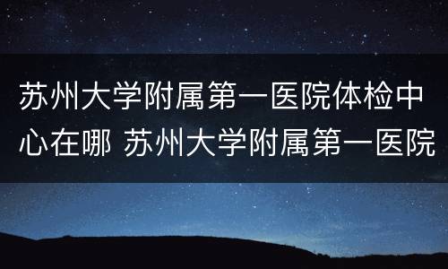 苏州大学附属第一医院体检中心在哪 苏州大学附属第一医院体检中心在哪个院区