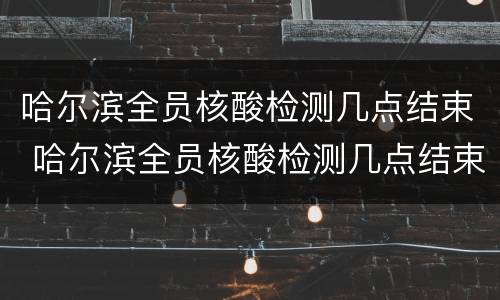 哈尔滨全员核酸检测几点结束 哈尔滨全员核酸检测几点结束啊