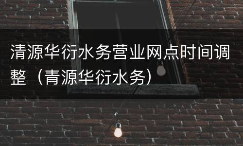 清源华衍水务营业网点时间调整（青源华衍水务）