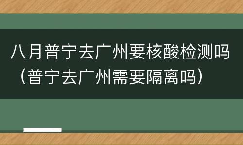 八月普宁去广州要核酸检测吗（普宁去广州需要隔离吗）
