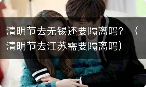 清明节去无锡还要隔离吗？（清明节去江苏需要隔离吗）