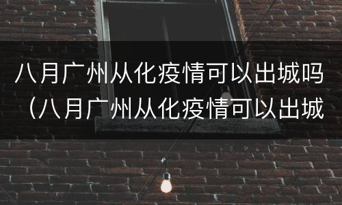 八月广州从化疫情可以出城吗（八月广州从化疫情可以出城吗现在）