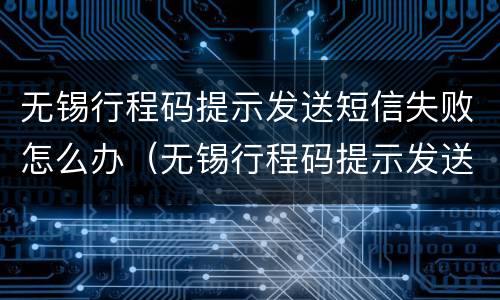 无锡行程码提示发送短信失败怎么办（无锡行程码提示发送短信失败怎么办理）
