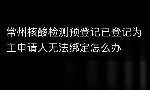 常州核酸检测预登记已登记为主申请人无法绑定怎么办