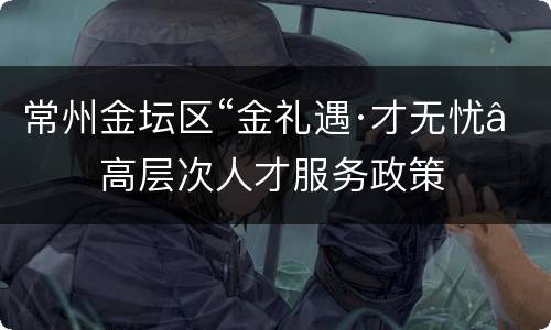常州金坛区“金礼遇·才无忧”高层次人才服务政策