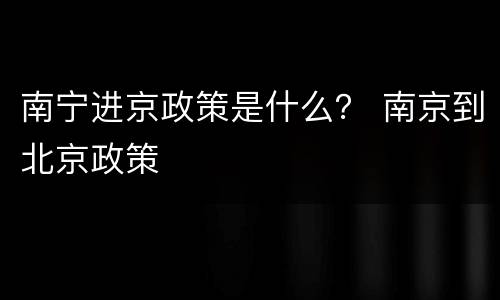 南宁进京政策是什么？ 南京到北京政策