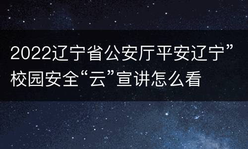2022辽宁省公安厅平安辽宁”校园安全“云”宣讲怎么看