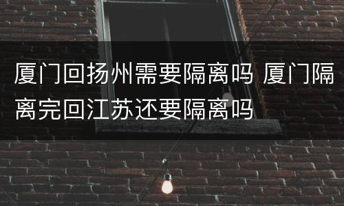 厦门回扬州需要隔离吗 厦门隔离完回江苏还要隔离吗