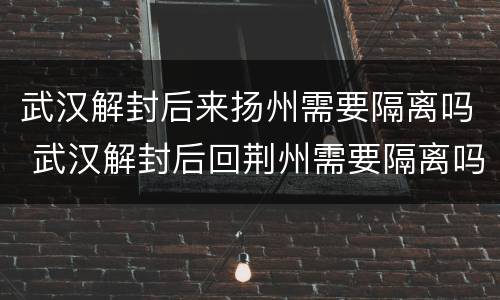 武汉解封后来扬州需要隔离吗 武汉解封后回荆州需要隔离吗