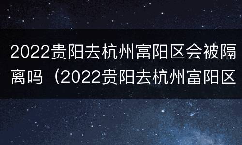 2022贵阳去杭州富阳区会被隔离吗（2022贵阳去杭州富阳区会被隔离吗最新消息）