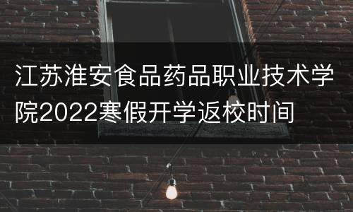 江苏淮安食品药品职业技术学院2022寒假开学返校时间