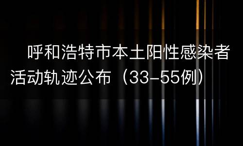 ​呼和浩特市本土阳性感染者活动轨迹公布（33-55例）