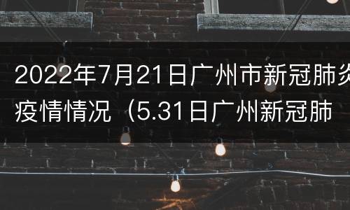 2022年7月21日广州市新冠肺炎疫情情况（5.31日广州新冠肺炎最新疫情）