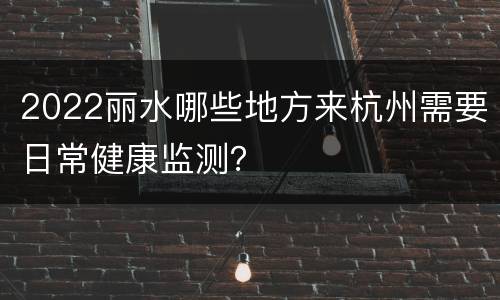 2022丽水哪些地方来杭州需要日常健康监测？