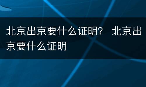 北京出京要什么证明？ 北京出京要什么证明