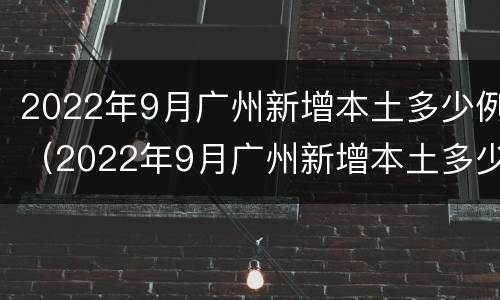 2022年9月广州新增本土多少例（2022年9月广州新增本土多少例病例）
