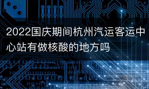 2022国庆期间杭州汽运客运中心站有做核酸的地方吗