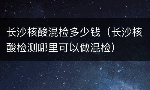 长沙核酸混检多少钱（长沙核酸检测哪里可以做混检）