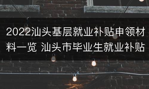 2022汕头基层就业补贴申领材料一览 汕头市毕业生就业补贴