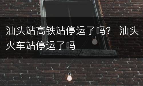汕头站高铁站停运了吗？ 汕头火车站停运了吗