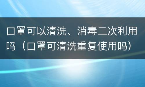 口罩可以清洗、消毒二次利用吗（口罩可清洗重复使用吗）