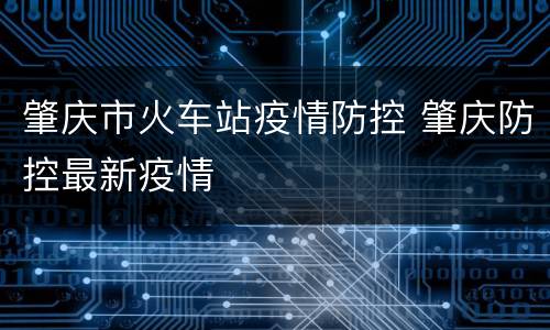 肇庆市火车站疫情防控 肇庆防控最新疫情