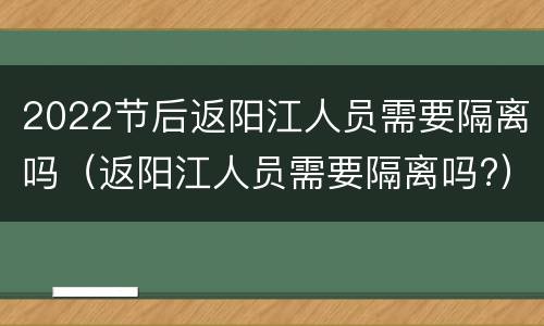 2022节后返阳江人员需要隔离吗（返阳江人员需要隔离吗?）