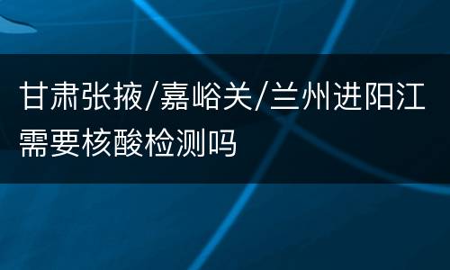 甘肃张掖/嘉峪关/兰州进阳江需要核酸检测吗