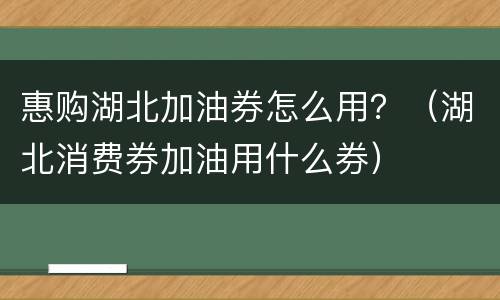 惠购湖北加油券怎么用？（湖北消费券加油用什么券）