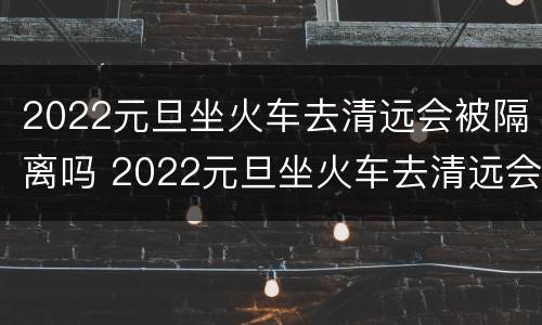 2022元旦坐火车去清远会被隔离吗 2022元旦坐火车去清远会被隔离吗今天