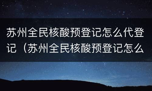 苏州全民核酸预登记怎么代登记（苏州全民核酸预登记怎么代登记码）