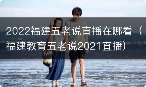 2022福建五老说直播在哪看（福建教育五老说2021直播）