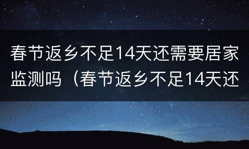 春节返乡不足14天还需要居家监测吗（春节返乡不足14天还需要居家监测吗请问）