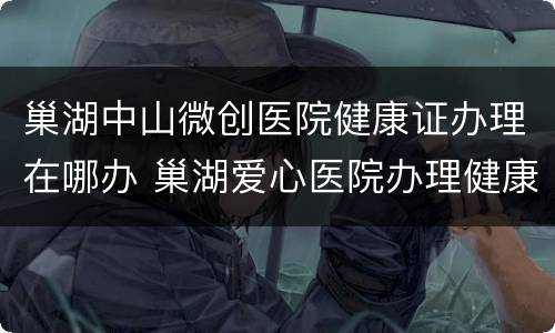 巢湖中山微创医院健康证办理在哪办 巢湖爱心医院办理健康证