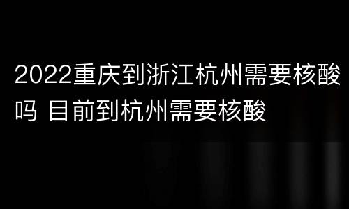 2022重庆到浙江杭州需要核酸吗 目前到杭州需要核酸