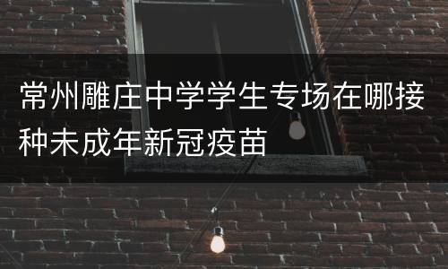 常州雕庄中学学生专场在哪接种未成年新冠疫苗